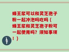 蜂王浆可以和灵芝孢子粉一起冲泡吗吃吗 (蜂王浆和灵芝孢子粉可一起使用吗？须知事项！)