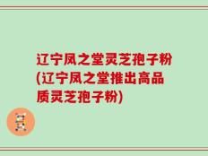 辽宁凤之堂灵芝孢子粉(辽宁凤之堂推出高品质灵芝孢子粉)
