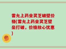 雷允上药业灵芝破壁价格(雷允上药业灵芝壁垒打破，价格放心优惠)