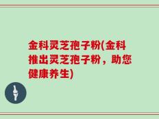 金科灵芝孢子粉(金科推出灵芝孢子粉，助您健康养生)