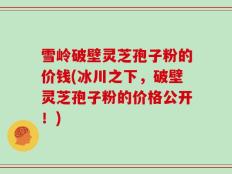 雪岭破壁灵芝孢子粉的价钱(冰川之下，破壁灵芝孢子粉的价格公开！)