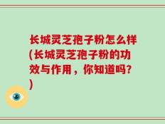 长城灵芝孢子粉怎么样(长城灵芝孢子粉的功效与作用，你知道吗？)