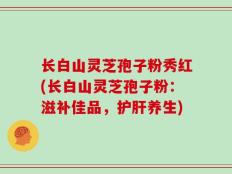 长白山灵芝孢子粉秀红(长白山灵芝孢子粉：滋补佳品，护肝养生)