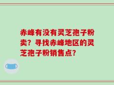 赤峰有没有灵芝孢子粉卖？寻找赤峰地区的灵芝孢子粉销售点？