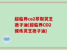 超临界co2萃取灵芝孢子油(超临界CO2提炼灵芝孢子油)