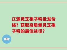 辽源灵芝孢子粉批发价格？获取高质量灵芝孢子粉的最佳途径？