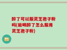 醉了可以服灵芝孢子粉吗(能喝醉了怎么服用灵芝孢子粉)