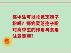 高中生可以吃灵芝孢子粉吗？探究灵芝孢子粉对高中生的作用与食用注意事项？