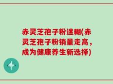 赤灵芝孢子粉迷糊(赤灵芝孢子粉销量走高，成为健康养生新选择)