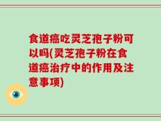 食道癌吃灵芝孢子粉可以吗(灵芝孢子粉在食道癌治疗中的作用及注意事项)
