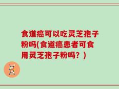 食道癌可以吃灵芝孢子粉吗(食道癌患者可食用灵芝孢子粉吗？)