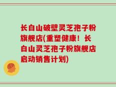 长白山破壁灵芝孢子粉旗舰店(重塑健康！长白山灵芝孢子粉旗舰店启动销售计划)