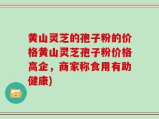 黄山灵芝的孢子粉的价格黄山灵芝孢子粉价格高企，商家称食用有助健康)