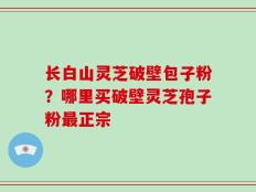长白山灵芝破壁包子粉？哪里买破壁灵芝孢子粉最正宗