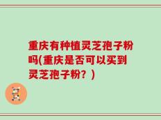 重庆有种植灵芝孢子粉吗(重庆是否可以买到灵芝孢子粉？)
