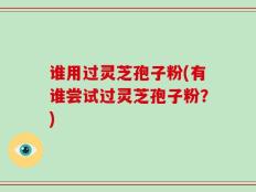 谁用过灵芝孢子粉(有谁尝试过灵芝孢子粉？)