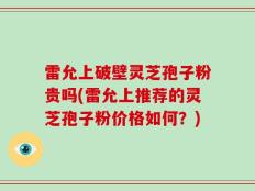 雷允上破壁灵芝孢子粉贵吗(雷允上推荐的灵芝孢子粉价格如何？)