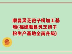 顺昌灵芝孢子粉加工基地(福建顺昌灵芝孢子粉生产基地全面升级)