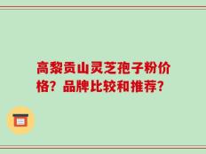 高黎贡山灵芝孢子粉价格？品牌比较和推荐？