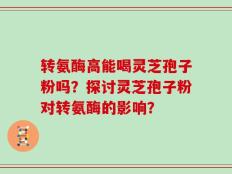 转氨酶高能喝灵芝孢子粉吗？探讨灵芝孢子粉对转氨酶的影响？