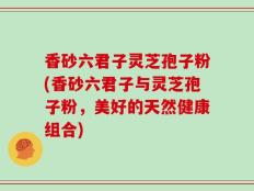 香砂六君子灵芝孢子粉(香砂六君子与灵芝孢子粉，美好的天然健康组合)