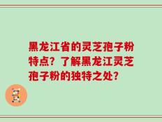 黑龙江省的灵芝孢子粉特点？了解黑龙江灵芝孢子粉的独特之处？