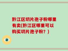 黔江区切片孢子粉哪里有卖(黔江区哪里可以购买切片孢子粉？)