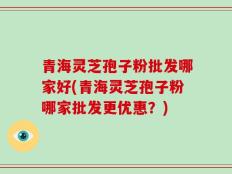 青海灵芝孢子粉批发哪家好(青海灵芝孢子粉哪家批发更优惠？)