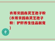 衣哥贝因森灵芝孢子粉(衣哥贝因森灵芝孢子粉：护肝养生佳品新宠)