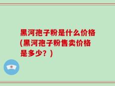 黑河孢子粉是什么价格(黑河孢子粉售卖价格是多少？)