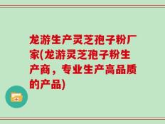 龙游生产灵芝孢子粉厂家(龙游灵芝孢子粉生产商，专业生产高品质的产品)
