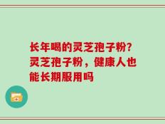 长年喝的灵芝孢子粉？灵芝孢子粉，健康人也能长期服用吗