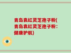 青岛袁红灵芝孢子粉(青岛袁红灵芝孢子粉：健康护航)