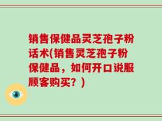 销售保健品灵芝孢子粉话术(销售灵芝孢子粉保健品，如何开口说服顾客购买？)