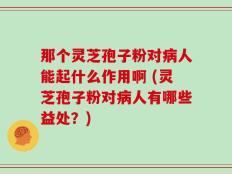 那个灵芝孢子粉对病人能起什么作用啊 (灵芝孢子粉对病人有哪些益处？)
