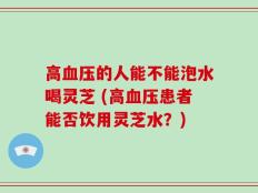 高血压的人能不能泡水喝灵芝 (高血压患者能否饮用灵芝水？)
