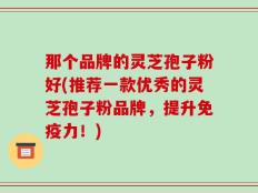 那个品牌的灵芝孢子粉好(推荐一款优秀的灵芝孢子粉品牌，提升免疫力！)