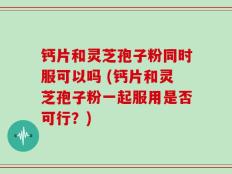 钙片和灵芝孢子粉同时服可以吗 (钙片和灵芝孢子粉一起服用是否可行？)