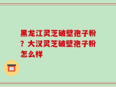 黑龙江灵芝破壁孢子粉？大汉灵芝破壁孢子粉怎么样