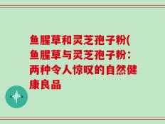鱼腥草和灵芝孢子粉(鱼腥草与灵芝孢子粉：两种令人惊叹的自然健康良品