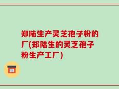 郑陆生产灵芝孢子粉的厂(郑陆生的灵芝孢子粉生产工厂)