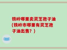 铁岭哪里卖灵芝孢子油(铁岭市哪里有灵芝孢子油出售？)