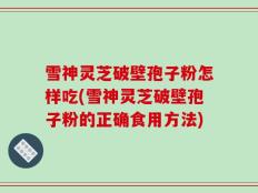 雪神灵芝破壁孢子粉怎样吃(雪神灵芝破壁孢子粉的正确食用方法)