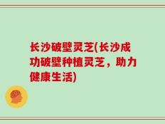 长沙破壁灵芝(长沙成功破壁种植灵芝，助力健康生活)