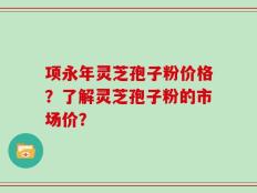 项永年灵芝孢子粉价格？了解灵芝孢子粉的市场价？