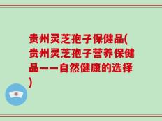 贵州灵芝孢子保健品(贵州灵芝孢子营养保健品——自然健康的选择)