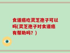 食道癌吃灵芝孢子可以吗(灵芝孢子对食道癌有帮助吗？)