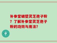 补参堂破壁灵芝孢子粉？了解补参堂灵芝孢子粉的功效与用法？