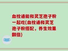 血栓通能和灵芝孢子粉一起吃(血栓通和灵芝孢子粉搭配，养生效果翻倍)