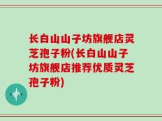 长白山山子坊旗舰店灵芝孢子粉(长白山山子坊旗舰店推荐优质灵芝孢子粉)